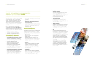 28 ___ ANNUAL REPORT 2013-2014 OUR ACTIVITY ___ 29
Consultancy remains the primary activity at everis.
For more than fifteen years we have invested
in talent, technology and innovation, which has
earned us broad international recognition. We
are committed to deadlines, we identify problems
and we offer quality solutions with two purposes:
to add value for our clients and to transform their
business.
Now we add to this proven experience the
professionalism and strength of NTT DATA. With
this partnership, we have consolidated as a large
group with more and better capabilities worldwide:
·· Geographic fit
·· Financial and investment strength
·· Leadership in technological innovation
·· Capabilities and transformative services
EXPERIENCE IN SERVICES.
·· Business, process and corporate strategy
consulting: everis Business Consulting.
The company focuses on industry knowledge,
service innovation and specialization.
·· IT Strategy - Solutions: everis.
Designs and implements technological
solutions and manages applications,
infrastructures and outsourcing processes.
To do this, it encourages the use of
methodologies that ensure quality, production
transfers to high-performance centers, and
functional and technological specialization.
·· Business process outsourcing: everis BPO.
Provides Business Process Outsourcing
services under Service Level Agreements. We
provide our customers with greater internal
capacity to focus on higher-added value
functions for their business and thus increase
TALENT, TECHNOLOGY AND INNOVATION:
THE KEYS TO SUCCESS AT EVERIS.
service quality control of their associated areas
of expertise.
·· Systems and applications outsourcing:
everis Outsourcing.
The company specializes in strategy, consulting,
design, management and sourcing services.
Brings together experience, recognized market
best practices and the tools to address the
needs of each client.
INDUSTRY EXPERTISE.
Our challenge and our value is to provide effective
solutions for complex contexts such as: funding
shortages, sharp declines in margins, pressure on
results due to provisions and increased defaults.
·· Manufacturing.
We convert strategic vision into reality with
tangible results.
We develop relationship frameworks and
cross-cutting collaboration programs with top
companies in all industries: infrastructure and
services, transportation and logistics, mining
and retail.
·· Insurance.
We help insurance companies tackle change
processes, such as the transformation of
the economic cycle, population aging, new
consumer habits and society behaviors, and
new regulatory frameworks — always using
innovative strategies.
·· Public sector.
We help government agencies provide better
services to citizens by streamlining administrative
processes, integrating information sources and
management processes, and opening new
communication channels, among others.
·· Healthcare Facilities.
We innovate and create value in public health
sectors, reconciling supply and demand,
guaranteeing quality, providing comprehensive
management of interoperability in the healthcare
industry, and helping to transform care
processes while managing costs.
·· Telecommunications.
We define and drive major transformation
processes for operators in areas such as
convergence, incorporating new businesses and
relationships with new players.
·· Utilities and energy.
We adapt to the changing industry environment
and offer services such as the systematization
of logistics and operation of gas, smart grid
consulting and operational optimization of the
use and maintenance of assets.
·· SES.
At SAP & Enterprise Solutions we focus on
understanding the most innovative SAP solutions
and implementing these solutions in a practical
and efficient way. At everis we have earned
recognition from SAP as one of their strategic
partners in Spain, equipped with the knowledge,
experience and ability to provide business
solutions covering all aspects of the business
value chain and ensuring customer satisfaction.
·· Technology.
everis brings together an ensemble of
professionals and assets that decrease risk
and boost efficiency in technology projects.
To this end, we have advanced partnerships,
architectures and methodologies for a wide
range of technologies, allowing us to work in a
variety of settings.
 