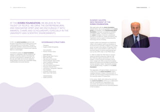 126 ___ ANNUAL REPORT 2013-2014 EVERIS FOUNDATION ___ 127
In 2001, the everis foundation was born with
the goal of supporting and promoting persons and
maximizing talent as a social engine. Through it,
we generate activities in various environments that
support the development of persons and maximize
talent as a social engine.
Committed to society, the everis foundation
supports, in collaboration with the academic and
scientific community, research in the areas that
can lead to improvement or development, as is
the case with health and economic assistance,
energy efficiency and the use of renewable energy,
e-administration and social networks.
AT THE EVERIS FOUNDATION, WE BELIEVE IN THE
TALENT OF PEOPLE. WE DRIVE THE ENTREPRENEURIAL
AND INNOVATIVE SPIRIT AND WE ENCOURAGE IT WITH
AWARDS, CHAIRS AND SCHOLARSHIPS, ESPECIALLY IN THE
UNIVERSITY AND SCIENTIFIC ENVIRONMENTS.
GOVERNANCE STRUCTURES.
President:
·· Eugenio Galdón Brugarolas.
Vice-president:
·· Ricardo Penalva López.
Board Members:
·· Miguel Ángel Alario Franco.
·· Marc Alba Otero.
·· Félix Bonmatí Fernández.
·· Antonio Brandao Vasconcelos.
·· Jaime Castellanos Borrego.
·· Rui Costa Santos.
·· John de Zulueta Greenebaum.
·· Fernando Francés Pons.
·· José Ignacio Goirigolzarri Tellaeche.
·· Fritz Hoderlain.
·· Fernando Panizo Arcos.
·· María Jesús Villa García.
General Secretary:
·· Teresa Jambrina.
EUGENIO GALDÓN,
NEW PRESIDENT OF THE
EVERIS FOUNDATION.
After eight years with the everis foundation,
Eduardo Serra, who is vice-president of the everis
group and president of the Transforming Spain
foundation, has been succeeded as president
by Eugenio Galdón. The board of trustees of
the everis foundation chose him unanimously
because of his affinity for values promoted by the
organization and his career in entrepreneurship,
technology and the University.
Eugenio Galdón has developed his professional
career in the academic world, as a professor at
the Autonomous University of Madrid; in the public
sector, as head of the cabinet of President Calvo
Sotelo; and in communications media, where he
has been director of various audiovisual groups
such as the COPE Chain or the PRISA Group.
	
In 1996 he created the ONO telecom operator,
where he served as executive chairman until
late 2008 and majority shareholder up to the
present. In 2005 he led the purchase of Auna,
which merged with ONO to become the leading
telecommunications and broadband entertainment
services provider in Spain. He presently presides
over the Multitel Group, in addition to the everis
foundation.
The designation of Eugenio Galdón amounts to a
a new boost in the everis foundation mission,
a leading institution in Spain in the promotion of
scientific and technological entrepreneurship and in
the corporate support of researchers.
In this sense, Galdón will continue the work that
the everis foundation carries out in collaboration
with the universities and organizations of a
civil society that supports entrepreneurship,
entrepreneurial awards and the internationalization
of the foundation.
 