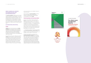 130 ___ ANNUAL REPORT 2013-2014 EVERIS FOUNDATION ___ 131
IBERO-AMERICAN AWARDS
FOR INNOVATION AND
ENTREPRENEURSHIP.
The everis foundation collaborates with the Ibero-
American Secretary General (SEBIB), in the role of
national partner and sponsoring partner, to organize
the Ibero-American Awards for Innovation and
Entrepreneurship. The main objective is to support
the development and implementation of projects
and companies who win the contest. In the 2010,
2011 and 2013 editions, the winning projects of the
Entrepreneurs’ Prizes also won the Ibero-American
Prize.
FOUNDATION INITIATIVES.
I-deals.
i-deals was born four years ago from the everis
foundation as a pioneering model of “technology
brokering.” Its main objectives include identifying
opportunities of high technological complexity and
making them aware of the market. Definitively,
this deals with the assessment of technological
innovations to support both their commercialization as
well as their financing.
In accordance with the joint collaboration between
i-deals and the foundation, we have served as
the middleman to link the academic and scientific
communities with the business community and
ensure a better relationship between them. Thus,
throughout this fiscal year, we have completed
projects with major organizations such as the
Instituto Superior Técnico (IST-U of Lisbon), the
Polytechnic of Milan, ICAI (University of Comillas)
and various start-ups such as BitBrain, Deutecno-
Vortex and others.
Due to all of this, the everis foundation continues
part of its foundation work in support of the
university of entrepreneurship and technological
commercialization through i-deals.
Transforming Spain and Transforming Talent.
In 2010, the foundation started, through the
everis innovation team, led by Marc Alba, the
Transforming Spain initiative. A non-profit and
non-partisan movement, it aims at contributing —
through the Civil Society — to changing the crisis
in Spain into an opportunity for transformation.
At the end of 2010, the Transforming Spain
report “A key moment of opportunity to build the
admired Spain of the future” was published, with
the support of one hundred social and business
personalities from Spanish society.
Like Transforming Spain, Transforming Talent
was born in 2012 for the purpose of driving
change in society. In this case, the focus is on the
academic world, subject to a talent drain.
Currently, these initiatives are protected by the
Transforming Spain foundation, led by Eduardo
Serra, which is aimed at setting a point of departure
that converts Spain into a reference protagonist with
a future that is both passionate and competitive
and demanding. The purpose of the foundation is
to coordinate the strengths of all the stakeholders
by contributing ideas, sharing points of view and
discussing focuses for formulating action proposals.
These proposals will take shape in awareness-raising
initiatives formulated by and with Spanish civil society.
 