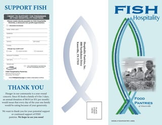 FISH
Food
Pantries
of Knoxville
HospitalityPantries,Inc.
800NorthshoreDrive
Knoxville,TN37919
SUPPORT FISH
Hunger in our community is a year-round
concern. Since $5 feeds a family of 4 for 3 days,
an annual donation of $610 (or $51 per month)
would mean that every day of the year one family
would be eating because of your generosity.
We want to thank you for your potential support
or continued support of FISH
pantries. We hope to see you soon!
THANK YOU
www.fishpantry.org
Hospitality
 