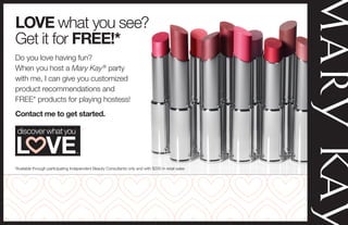 Do you love having fun?
When you host a Mary Kay®
party
with me, I can give you customized
product recommendations and
FREE* products for playing hostess!
Contact me to get started.
LOVE what you see?
Get it for FREE!*
*Available through participating Independent Beauty Consultants only and with $200 in retail sales
Kimberly R. Henry
Independent Beauty Consultant
http://www.marykay.com/KimberlyHenryPurePink
Visit my Website and Plan a Party for your Family and Friends.
 