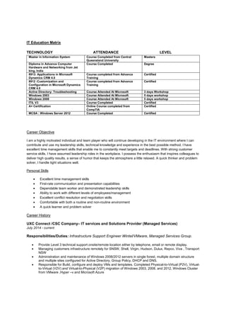 IT Education Matrix
TECHNOLOGY ATTENDANCE LEVEL
Master in Information System Course Completed from Central
Queensland University
Masters
Diploma in Advance Computer
Hardware and Networking from Jet
king, India
Course Completed Degree
8913: Applications in Microsoft
Dynamics CRM 4.0
Course completed from Advance
Training
Certified
8912 :Customization and
Configuration in Microsoft Dynamics
CRM 4.0
Course completed from Advance
Training
Certified
Active Directory: Troubleshooting Course Attended At Microsoft 3 days Workshop
Windows 2003 Course Attended At Microsoft 5 days workshop
Windows 2008 Course Attended At Microsoft 5 days workshop
ITIL V3 Course Completed Certified
A+ Certification Online Course completed from
CompTIA
Certified
MCSA : Windows Server 2012 Course Completed Certified
Career Objective
I am a highly motivated individual and team player who will continue developing in the IT environment where I can
contribute and use my leadership skills, technical knowledge and experience in the best possible method. I have
excellent time management skills that enable me to constantly meet targets and deadlines. With strong customer
service skills, I have assumed leadership roles in the workplace. I possess the enthusiasm that inspires colleagues to
deliver high quality results, a sense of humor that keeps the atmosphere a little relaxed. A quick thinker and problem
solver, I handle tight situations well.
Personal Skills
• Excellent time management skills
• First-rate communication and presentation capabilities
• Dependable team worker and demonstrated leadership skills
• Ability to work with different levels of employees/management
• Excellent conflict resolution and negotiation skills
• Comfortable with both a routine and non-routine environment
• A quick learner and problem solver
Career History
UXC Connect /CSC Company– IT services and Solutions Provider (Managed Services)
July 2014 - current
Responsibilities/Duties: Infrastructure Support Engineer Wintel/VMware, Managed Services Group.
• Provide Level 3 technical support onsite/remote location either by telephone, email or remote display.
• Managing customers infrastructure remotely for SNSW, Shell, Virgin, Hudson, Dulux, Repco, Viva , Transport
NSW
• Administration and maintenance of Windows 2008/2012 servers in single forest, multiple domain structure
and multiple sites configured for Active Directory, Group Policy, DHCP and DNS.
• Responsible for Build, configure and deploy VMs and templates. Completed Physical-to-Virtual (P2V), Virtual-
to-Virtual (V2V) and Virtual-to-Physical (V2P) migration of Windows 2003, 2008, and 2012, Windows Cluster
from VMware ,Hyper –v and Microsoft Azure
 