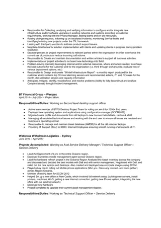 • Responsible for Collecting, analyzing and verifying information to configure and/or integrate new
infrastructure and/or software upgrades in existing networks and systems according to customer
requirements, working with the Project Manager, testing teams and on-site resources.
• Raising change requests, following up on escalated incidents, monitoring Service levels and
identifying/initiating new projects under the ITIL framework.
• Liaising with third party vendors to address product support issues.
• Negotiate timeframes for solution implementation with clients and updating clients in progress during problem
resolution.
• Escalate process or project improvements to relevant parties within the organization in order to enhance the
current use of products or reduce incoming call volume.
• Responsible to Create and maintain documentation and written articles to support all business activities.
• Implementation of project activities to on board new technology into BAU.
• Problem-solving mentality leveraging internal and/or external resources, where and when needed, to achieve
the best outcome for the customer and for the organization (i.e. think through workarounds; evaluate risk of
various deployment options, etc.)
• Responsible to Design and create "Wintel Infrastructure Report" - a monthly report produced for the
customer which contains top 10 most alarming servers and recommended actions, P1 and P2 cases for the
month, disk utilization servers and capacity information
• Anticipate, mitigate, identify, troubleshoot, and resolve problems (Ability to fully deconstruct and analyze
Complex issues) through Incident management.
BT Financial Group – Westpac
April 2014 – July 2014 – Project Work
Responsibilities/Duties: Working as Second level desktop support officer
• Active team member of BTFG Desktop Project Team for rolling out win 8 for 2000+ End users.
• Deployed new operating system and applications using configuration manager (SCCM2012)
• Migrated users profile and documents from old laptops to new Lenovo Helix tablets, carbon & x240
• Managing all escalated technical issues and working with the end user to ensure all issues are resolved and
business is operating normal
• Responsible to manage and maintain Asset database (AMDB) for all the old returned laptops.
• Providing IT Support (BAU) to 3000+ Internal Employees ensuring smooth running of all aspects of IT.
Wallenius Wilhelmsen Logistics – Sydney
June 2013 – April 2014
Projects Accomplished: Working as Asst.Service Delivery Manager / Technical Support Officer –
Service Delivery
• Lead the Deployment of Lync in the entire Oceanic region.
• Deployed Symantec mobile management agent across Oceanic region.
• Lead the hardware refresh project in the Oceania Region Analyzed the Asset inventory across the company
and discussed and decided the best models with Dell and with senior management. Negotiated with Dell, and
rolled out the new laptops and desktops. Also created and deployed new corporate images using SCCM.
• Played a key role in rolling out Mobile phone applications (Ms Lync, Cisco any connect, and cisco jabber)
across Region Oceania.
• Member of testing team for SCCM 2012
• Helped Set up a new office at New Castle, which involved full network setup (building new servers, install
printers, machines, Wi-Fi ,getting a new Internet connection, getting new Phone system, integrating the new
office with our existing network)
• Deployed new hardware
• Project completed to upgrade their current asset management register.
Responsibilities/Duties: Working as Technical Support Officer – Service Delivery
 