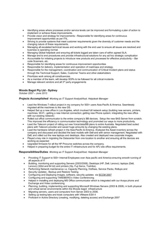 • Identifying areas where processes and/or service levels can be improved and formulating a plan of action to
implement or achieve these improvements.
• Provide vision and strategy for improvements - Responsible for identifying areas for continuous
Improvement opportunities as per ITIL.
• Striving to provide systems that meet customer requirements given the diversity of customer needs and the
changing nature of these requirements.
• Managing all escalated technical issues and working with the end user to ensure all issues are resolved and
business is operating normal.
• Managing Global helpdesk and ensuring all tickets logged are taken care of within agreed SLA.
• Manage end to end procedures and provide infrastructural solutions for any ad hoc strategic complication
• Accountable for initiating projects to introduce new products and processes for effective productivity – Bar
code Scanners, etc.
• Responsible for identifying areas for continuous improvement opportunities
• Responsible for delivery, implementation and operation of roadmaps and strategy.
• Responsible for the management, coordination and communication of Critical Incident plans and status
through the Technical Support, Sales, Customer Teams and other stakeholders
• Prioritizes work among all constituencies
• As a member of the team, will develop SOPs to be followed for all critical incidents
• Manage relevant vendors and all 3rd party engagements
Woods Bagot Pty Ltd - Sydney
October 2007 – June 2013
Projects Accomplished: Working as IT Support Analyst/Asst. Helpdesk Manager
• Lead the Windows 7 rollout project in my company for 500+ users Asia-Pacific & America. Seamlessly
migrated all the machines to the new OS.
• Helped Set up a new office in Los Angeles, which involved full network setup (building new servers, printers,
machines, Wi-Fi ; getting a new Internet connection; getting new Phone system; integrating the new office
with our existing network)
• Rolled out office communicator to the entire company’s BB devices. Setup the new BAS Server from scratch.
This improved the efficiency in communication technology and promoted our ways to more productivity.
• Lead the Telecom project of rolling out new Voice/data/BB plans to entire Australia. Negotiated best suited
plans with Telecom provider and saved huge amounts by changing the existing plans.
• Lead the hardware refresh project in the Asia-Pacific & America. Analyzed the Asset inventory across the
company and discussed and decided the best models with Dell and with senior management. Negotiated with
Dell, and rolled out the new laptops and desktops. Also created and deployed new corporate images.
• Played a key role in migrating the Datacenter from one location to another and ensuring all the devices are
working as expected
• Upgraded firmware for all the HP Procurve switches across the company.
• Helped in preparing budget for the entire IT infrastructure and for APJ site office requirements.
Responsibilities/Duties: Working as IT Support Analyst/Asst. Helpdesk Manager
• Providing IT Support to 500+ Internal Employees over Asia pacific and America ensuring smooth running of
all aspects of IT
• Building, monitoring and supporting Servers (2003/2008), Desktops (HP, Dell, Lenovo), laptops (Dell,
Lenovo) (32bit and 64 bit) and printers (Hp, Fuji Xerox, Toshiba).
• Performing Network maintenance i.e. Capacity Planning, Hotfixes, Service Packs, Rollups and
• Security Updates , Backup and Restore Testing
• Configuring and Deploying Images, software, security updates via SCCM 2007
• Configuring and supporting TANDBERG’s Video Conferencing.
• Helped in installing and deploying MS Office communicator which is integrated with our Avaya phone and
Exchange and Video conferencing
• Planning, building, implementing and supporting Microsoft Windows Servers (2003 & 2008), in both physical
and virtual server environments within the Woods bagot infrastructure
• Migrating servers, users and computers from Server 2003 to 2008.
• Setting up testing labs and kiosk computers with VMware ESX 4
• Proficient in Active Directory (creating, modifying, deleting access) and Exchange 2007
 