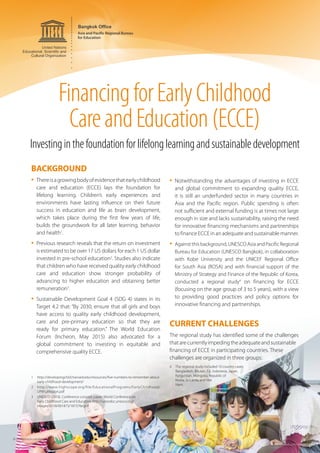 FinancingforEarlyChildhood
CareandEducation(ECCE)
BACKGROUND
•	Thereisagrowingbodyofevidencethatearlychildhood
care and education (ECCE) lays the foundation for
lifelong learning. Children’s early experiences and
environments have lasting influence on their future
success in education and life as brain development,
which takes place during the first few years of life,
builds the groundwork for all later learning, behavior
and health1
.
•	Previous research reveals that the return on investment
is estimated to be over 17 US dollars for each 1 US dollar
invested in pre-school education2
. Studies also indicate
that children who have received quality early childhood
care and education show stronger probability of
advancing to higher education and obtaining better
remuneration3
.
•	Sustainable Development Goal 4 (SDG 4) states in its
Target 4.2 that: “By 2030, ensure that all girls and boys
have access to quality early childhood development,
care and pre-primary education so that they are
ready for primary education.” The World Education
Forum (Incheon, May 2015) also advocated for a
global commitment to investing in equitable and
comprehensive quality ECCE.
1	http://developingchild.harvard.edu/resources/five-numbers-to-remember-about-
early-childhood-development/
2	http://www.highscope.org/file/EducationalPrograms/EarlyChildhood/
UPKFullReport.pdf
3	 UNESCO (2010). Conference concept paper: World Conference on
Early Childhood Care and Education. http://unesdoc.unesco.org/
images/0018/001873/187376e.pdf
•	Notwithstanding the advantages of investing in ECCE
and global commitment to expanding quality ECCE,
it is still an underfunded sector in many countries in
Asia and the Pacific region. Public spending is often
not sufficient and external funding is at times not large
enough in size and lacks sustainability, raising the need
for innovative financing mechanisms and partnerships
to finance ECCE in an adequate and sustainable manner.
•	Against this background, UNESCO Asia and Pacific Regional
Bureau for Education (UNESCO Bangkok), in collaboration
with Kobe University and the UNICEF Regional Office
for South Asia (ROSA) and with financial support of the
Ministry of Strategy and Finance of the Republic of Korea,
conducted a regional study4
on financing for ECCE
(focusing on the age group of 3 to 5 years), with a view
to providing good practices and policy options for
innovative financing and partnerships.
CURRENT CHALLENGES
The regional study has identified some of the challenges
thatarecurrentlyimpedingtheadequateandsustainable
financing of ECCE in participating countries. These
challenges are organized in three groups:
4	 The regional study included 10 country cases:
Bangladesh, Bhutan, Fiji, Indonesia, Japan,
Kyrgyzstan, Mongolia, Republic of
Korea, Sri Lanka and Viet
Nam.
© shutterstock.com/Jimmy Tran
© shutterstock.com/espies
Investinginthefoundationforlifelonglearningandsustainabledevelopment
 