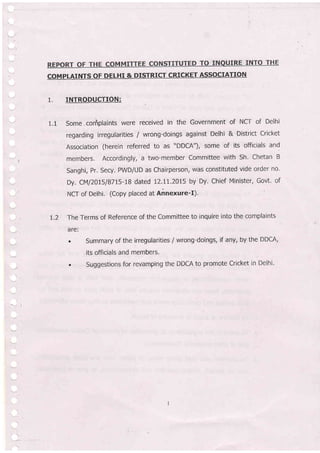 1.
1.1
INTRODUCTION:
Some.coriplaints were received in the Government of NCT of Delhi
regarding irregularities / wrong-doings against Delhi & District Cricket
Association (herein referred to as "DDCA"), some of its
'officials
and
members. Accordingly, a two-member Committee with Sh' Chetan B
Sanghi, Pr. Secy, PWD/UD as Chairperson, was constituted vide order no'
Dy. CM/2015/8715-18 dated 12,11.2015 by Dy. chief Mlnister, Govt. of
NCT of Delhi. (Copy placed at Annexure-I).
The Terms of Reference of the Committee to inquire into the complaints
a re:
. Summary of the irregularities / wrong-doings, if any, by the DDCA,
its officials and members,
. Suggestions for revamping the DDCA to promote Cricket in Delhi'
T,2
COMPLAINTS OF DELHI & DISTRICT CRICKET ASSOCIATTON
 