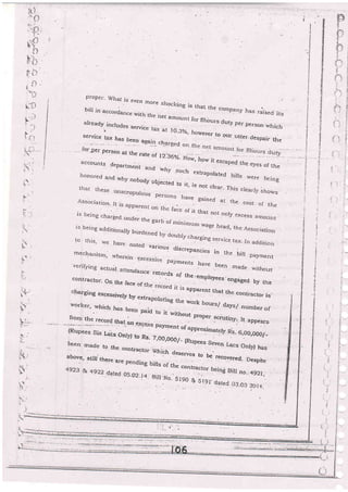 pt-oper-. What,is even more shocking is t
bill jn:accordance
with ,u- ^^]"'-'nB
is that' the cornpanr has raisec i
arready inc,"o.,
".j:::;:;, ::
Bhburs cruty p6; person v,hic
! ,_ ,
service hx has been agarn nL,__^
r .to our utter. despair the i i i"t::: ,""fas begn agarn charged on ,r^:^:
'tu our.utter'despair
rhe
i j i
9l--p-Er person at the rate or tD_.ica, ,-
-- Jqr-p-Er person at the rate of 12.360/,- N
accounts departrnent
"", --^l'"L
':"-'how it escaped ilre eyes of the i i u. ,i
i*lr'i
honored and why il;"r:j:. ," : ,::^':orated
birrs were being i j ,:, i .
rk^r -;
-J vvJqcted to rt t
r r
t I
(,rql inese un_scrr ' ts not clear. This cJearJy shows i i_ yrr rurjs .ha
Association- ,,' ," -.-to''ous
persons have gained at the
ve. gained at the cosr of the i ; i ':
,
-
appa.rent on the fate o... ,,
(!rc ., j
:^ L ' _ .
- 'q!w ut lt [h?t not only excesc .*^-- i .i .-
t5 oelDg charAed un,
- -'"' vrrY excess amount j ;
:: T::TT:,'1-.-ilffi;ffi":.j;X i ''-j{
ryc nave noted various discrepancies i, ,- _ ,'.,. i, -! . _
charging excessivery bY .*trapeluno*
*^ -*t":'""t
that th : contractor is.'
worker,
.._thr"h
has been paid to i, *ral"
work hours / days/ number of
1l: L: :9;95! *at an excess
#:::r
proper
:'rut-v: It appeals
(R.p""" si* r..l* o^ to Rs. 7 no nnn,tl:no*^'-"ttlv li- 6,00,000/-
been made to the *-.j_1",
r,oo,oool_
[Rupees seven *"" ;";;;" F i f ; i
rbove, sdll'tha,-
j{
mecha..'ism, ,ur,.,q;r";."":.";.".:":ies in tt'. L;ri payment i i ;-
'verifying
actual attenciance rebords or'tt"
'have $ssn rnade withouf
l.$ i
'
contractor. on the fa.c ^{+L
the'ernPloyees'engaged
by th.e i
i I l
;-i:
contractor.onthe-..Uqrlugreqo1dso.fthe.enPloyees,engagedbyth.eii.
I;i
:harging excessiverv i..' "l'l_':c1ra
it is apparent that rh : conrractor is.
''r
'{ I'
;t'"-
-l]:::-----.-
 