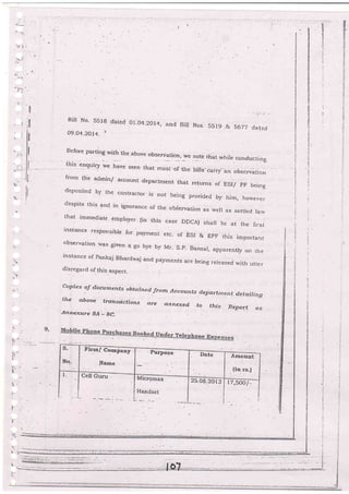 a'j
t.
rl
ll
Bi. No' 5518 dared o'.o4-2'r4, and B'r Nos. 5519 & 5677 dated
09.o4-20t4. I
Before parting with the above obserVation, we note that whire conduc[ino
this enquiry we h"ur
"..n that ,nosr
",.
ur. biiis cairy-
"r,
.'".-auo;]
from the admin/ accor)nt department that retums oi ESI/ pF beine
deposited by the contlactor is not bc
-
:tng provided by him, hovrsysr
despite this and in ignorance of the obierva[ion as well as sett]ed larv
that immediate empro,yer (in this case DDCA) shat be at the first
instahce responsible for payment etc- of ESI & EpF this important
observation -was given a go bye by Mr- S-p- Bansai, apparenuy on the
rnstance of parrkaj Bhardwaj and payments are being rereased with utter
disregard of this aspect_
copies oJ documents obtnined Jrom Accountsdep artrnen t d. e t aili n g
to this Report as
tJrc above trahscctions cLre annexed.
.A,ttnexure aA - ge-
ll
9.
-
.
t-
'-5
*.
t_
i
Y
r
l1
!.
t

s-
No.
Fird/ Coap"i,y-
Narne
.Purpose
Date Arnount
. {in rs-)
l- Uell Guru rvrrcromax
Hanciset
25.0B.2013 17,soo /-
t
*
Ii
E
a
!
a
i
E
F
-s
E
3
G
3
.i
 