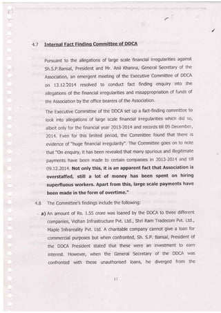 {:
/
4.7 Internal Fact Findinq Committee of DDCA
pursuant to the allegations of large scale financial irregularities against
Sh.S.P.Bansal, President and Mr. Anil Khanna, General Secretary of the
Association, an emergent meeting of the Executive Committee of DDCA
on 13.t22OI4 resolved to conduct fact finding enquiry into the
allegations of the financial irregularities and misappropriation of funds of
the Association by the office bearers of the Association.
The Executive Committee of the DDCA set up a fact-finding committee to
look into allegations of large scale financial irregularities which did so,
albeit only for the financial year 2OL3-20I4 and records till 09 December,
ZOI4. Even for this limited period, the Committee found that there is
evidence of "huge financial irregularity". The Committee goes on to note
that "On enquiry, it has been revealed that many spurious and illegitimate
payments have been made to certain companies in 2013-201'4 and till
09.f2.20X4. Not only this, it is an apparent fact that Association is
overstaffed, still a lot of money has been spent on hiring
superfluous workers. Apart from this, large scale payments have
been made in the form of oveltime."
4.8 The Committee's findings include the following:
, a) An amount of Rs. 1.55 crore was loaned by the DDCA to three different
companies, Vidhan Infrastructure Pvt. Ltd., Shri Ram Tradecom Pvt. Ltd.,
Maple Infrareality Pvt. Ltd. A charitable company cannot give a loan for
commercial purposes but when confronted, Sh. S.P. Bansal, President of
the DDCA President stated that these were an investment to earn
interest. However, when the General Secretary of the DDCA was
confronted with these unauthorised loans, he diverged from the
I
 