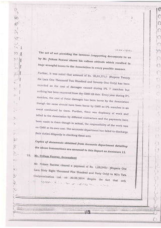 't)
The act of not pioviding the invoices /supportir-rg documents toby Mr. pritam panwar shows his callo us attitude which resulted
huge wrongful losses to the Associatio,. in every possible manner-
Further, it was ncted.ihai amoun[ of n, ZO,ot ,rri1_1nup..s;;.";
Six Lacs One Thousand ,lwo
Htrndred and Seventy One Only) has been
re-corded as the cost of damages caused during IpL 7 matches butnothing has been recover-ed from the GMR till date- Everyyear during IpLmatcires' ilre cost of these damages has beeh b rne by the Association
though lhe same shorrlcr havs [ssn borne by GMR as ]pL nratches is anevent conducted [y 1fissy Further, the
bi)led [o the Association by c]iffer.ent .on'tt
rvas duplicacy of work and
tracters and lhe payments have
..
been rnade ts them though in .actual, the responsibirity of the r.vork r,vas
on GMR at its orvn cr>st- The accounts departmeni has failecl to discharge
thqil dulies.aiUgently in checking these actS-
Copies oJ doium ents obtq.in e d frorn.Accoun ts dep artrnent d,etailing
thedbove trq.nsactions are a4ngxed to this Repgrt q.s Ann.e.rttre II.
{RupeCs One
to M/s Tata
that oni-y
us
in
 