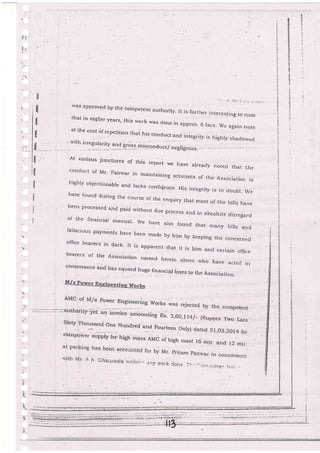 t
{
+
:!
,4
':l
tiv
:rJ
Il
rl
rl
v"as approved byth€ comFretent authority. Ii is further interesting to notethat in ea5lier years, this work was done .
ar rhe cost 6r reperirion ,n.i;;" .""r::, : :*-*
u lacs' we again note
_"rtn lleeurlry 1lg ilei1 ,"ie"o1,r,,.J
;:,;".:.-t
':
n::'"'n11:*-.o
il
'At various junctures of this ..po.i we havc already noted that theconduct of Mr' panwar in maintaining accounts of the Associaiion is
highly objectionabre and lacks confi{enbe- His integriry js in doubt_ wehave louncl during the course of thi enquiry that most of the bilJs have
been processed ard paid rvithout due process and in absorute disregard
of the financial manual- we liave arso found that many bills and
la]lacior'is payments have been made by him by keeping the concerned
gffice bearers in dark- It ,is apparent.that it is him and certain office
bearers of the Association named her^._
q'ru er
ern above rvho have acted in
:onsonance
and has carrsed huge financia, roses to the Association-
M/s Power Dn_gi+eerins Works
.1r .
F,
rl
I
fl
ri
;)
 