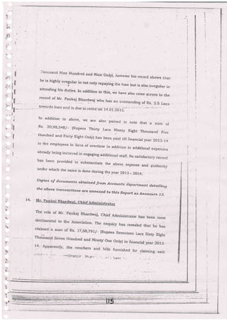 ..-
,|-
i-
1
J'iiousa'i-rc j'jine Hundred a.nci Nine onryi, ho!...ever his record shows that
he is highly irregular in not only repaying ihe roan but is also irregular in
attending his duties- In adiritr-on to.this, we have ,r"o .o*. across to Lhe
record of Mr. pankaj Blar{waj whq has an outsranditng of Rs- 2.5 Lacs
ln addition to abovei ire are also .pained
to noLe that a sum of
Rs' 30'gg'549/- (Rupees ThirLy .Lacs. Ninetl' Eight rhousand Five
Hundred and Forty Eight Only) has bee .
n paid rill financial year 20I3_I4
'to t-he emproyees in fornr of overtime in addition to additionar expenses
already being incurred in engaging additionar staff. No satisfactory record
has been provided to substantiate the above €xpense and authority
under which the same is done during th.e year 2Ol3 _ 2AI4:
Copies of docurnents obtcrin id. frotnAccozrnfs dbpartrnent d.etailing
the aboue transactio ns a're ..nnexed to trris Reportas Ann.rire 1.3.
i
i
;l
:
1,"': I -
*
I il-_. .._.
tl
r It
tj''l
ttl
il
i
I
I
-<;
-:. ? F.++F.-..-.+n-_-- -.
. : i:-._.:|r/ Frr+i :i:r:r:..:-:
 