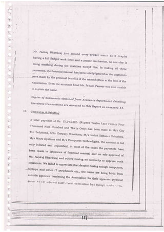 a,--
{
)!/
I
I
I
Mr. Fankqj Bharcirzaj just arounci evetv. cricket .rnaich
as if clespite
l*t"*
^
full fledged work force and a prgper mechanism, no one erse isdoing anything during the matches etcept him_ In making all these _
paymentsr the fina'cial manual has been totaty ignored as the paymeDts
Jlere made {ty ,.he
persondl Ueneir[s oi-ii -
Associarion' Even r'e accounts head r'l.,ff ,;:;:: -:":":J:to explain the same.
Copies o;f d.ocurnents obtained frorn A ccounts d eltarttnent d. etailing
the aboue transactio ns ,.Te ..nnexed fo thts Repor-t as Annexare ]4-
l
i:
'F.-
I
Y
i5- Computer & printing
A total payrnent of Rs. 12,24,g3O/_ (Rupees Twelve Lacs Trventy F,our
Thousand Nine Huntred and Thirry onty) has been made to M/s cityTec Solutions, M/s Ganpary Solutions, M/s Indus Softvrare Solutions,
M/s Micro systems and M/s compunet rechnorogies- The.amou^t is notonly inflated and unjustified, in most of the cases the pal,rnents have
been made. in ignor:ance of financjal rnanual and on soie approval ofM:: P14.g:
-Bhard,waj and otheis har-
' payments- we faired to appreciate that.despite having enough conrputers,
-lap-tops and other IT peripherats erc., the. same ;. r.;- hired lromoutsicie agencies burdening the Association for trreir appai.na 0.r"o.,",
*trn:i r"t I tr :tri+:iai ai:ciii. i-rrir'it 4s:;c,;.ir:iion ha.s *;:c,:{c =,,_"r"._' , .;"
 