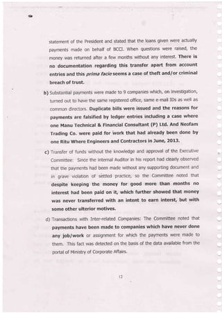 &
statement of the President and stated that the loans given were actually
payments made on behalf of BCCI. When questions were raised, the
money was returned after a few months without any interest. There is
no documentation regarding this transfer apart from account
entries and this prima facie seems a case of theft and/or criminal
breach of trust.
b) Substantial payments were made to 9 companies which, on investigation,
turned out to have the same registered office, same e-mail IDs as well as
common directors, Duplicate bills were issued and the reasons for
payments are falsified by ledger entries including a case where
one Manu Technical & Financial Consultant (P) Ltd. And Neofam
Trading Co, were paid for work that had already been done by
one Ritu where Engineers and contractors in June, 2013.
c) Transfer of funds without the knowledge and approval of the Executive
Committee: Since the internal Auditor in his report had clearly observed
that the payments had been made without any supporting document and
in grave violation of sbtled practice, so the Committee noted that
despite keeping the money for good more than months no
interest had been paid on it which further showed that money
was never transferred with an intent to earn interst, but with
some other ulterior motives.
d) Transaction5- with Inter-related Cbmpanies: The Committee noted that
payments have been made to companies which have never done
any job/work or assignment for which the payments were made to
them. This fact was detected on the basis of the data available from the
portal of Ministry of Corporate Affarrs.
t2
 