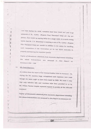 n
a.
tiTI
!l
rl
H
tl
tl
rl
1l
t!
ll
tl
tl
iioie ihat during the AGM, outsiders Have beeir hired and paici. hr-ige
amounts! of R.s. 4,OOO/_ (Rupees Four Thousand Only) per day per
person, thus ended up paying rakhs for a single AGM It ;"
l-rer-ein that Mr. ,c.K- Bhard#aj is ,...;u:l
- :
vqorth noting
-. Ing a sum of Rs-.,S,COOI_ (Rupees
F-ive Thousand only) per'month in.addition to his salary for handling
cash transactions oI Lhe Association yet-he has faired mis.rabiy i'
properly Inaintairring tlre requisite records.
copies oif docttrnenb obtain ed. Jrom,{ccounts. de.2ttrtrnent detitiling
the above tran_scctions a.re annexed to . this Report as
Annexure iSA __ IgB.
IPL Cash Expen.se_s-
As evident lrom tire report of the Inier.nal Auditor {vide its Annexure_ 15),
during the IpL matches huge unexplaine{. cash expenses were made
t'hough Lhe same or:grrt [o have been'made by GMR- we make it crear
that oniy 'selecti'e bilrs and vouchers have been provided to us by
Mr' Pritam Partiar despi.te repeated-request to.:provide a' ah. bllla
";dvoucherS..
Copies of docurnerits obtqin ed{rom ent detalling
tlte abooe transactioa-s q.rF annexed, nrzexureJ.9_
I _g_
 