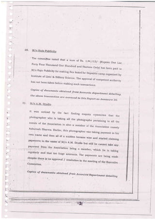 I
I
)
27-
' The co'mmibtee nqted that a sum of .,
Rs- 1,44,1i3/- (Rupees one Lac
Forty Four Thousand one tundrgd qnd Thirteen onr,v) has been paid to
M/s Raju pubiibity fo;.nak_irrg flex _boar
d for Hepatid" ;;-; organizeo uyInstitute of Livei & BilJiary Science' The appioval of competent authority
has not been t'aken before makin such transactions-
copies oj do"u'n",.t-s obtq'ined from' Accounls d epar-tment d etaiting
the above tt-ansaction ctt_e annexezd ttothrs Report rts Annexure 20.
It was noticed by the fact rrnding enquiry commirtee that the
photographer r'i'ho is taking all
.
the photographs pertaining to a, rhe
events of the Association is also a member of the O""o.,"Uo"
""_.0,As-hutosh Sharma' Earrier, this photographer ,"vas taking payment in his
-
own name and then art df a sudden became wise and started claiming
payr4enr's'in the name of'M/s A'M' Studio but stiil'rre cannoi tarse any
despite
-tl.gf9 i" l" approval / resolutior
Cornmittee
l-rvvqr / .resoluUon in ilre rneeting of Lhe-Dxecutive
l-i-'
a
fx
!
t-.
I
l: .
(.
ii'
-r-,,1':
Cog>ies olf docu iae o.
-ts o h t o,ine d. fr:c . n- :*- cea zr,:r as.E ep a rt TTle ng a
"tt
n t Zi n g
.-;:..,=-;;:::*.l.':+Ai; .=;;;.,..;--1.=..=::_t-,
 