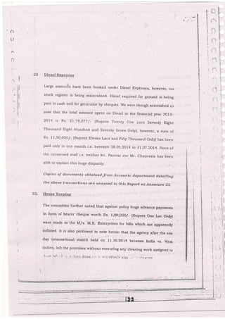 t1
i':
. lr!
6
'{1
;
s
B
I
Diesel Bxpensee
Large amorr,it. hau. been booked under Dieser Exp€nses, howevsp, pq
stock register is being main[ained- Diesel requir€d for g-ournd is being
paid in cash anci for generaior by cheques. we were though astcnished io
note that .he r-otar amount spent on Dieser in the lrnancial yea-r 2aL3-
2014 is Rs' 2-1
'79'877/- iR'pees Twen[y one Lacs Seventy Eight
Thousa,rrd Eight Hundrcd a.nd Seventy-Seven Only), however, a sum o[
Rs' 11,50,000/- {Rupees Ereven Lac.s and Fifiy Thousand orrly) has been
paid only in one rnonth i,e. betrveen 2go5.2or4 to 3r.o7.2oi4_ None of
the co'cerned stafl i.e. neii.her llr- panrvar nor Mr. chaurasia has been
able to explain this huge disparity.
copies o-f docurnents obtain ed,;frorn,{ccounfs departini,nt detailing
the aboue t'o.nscctfo ns ard, ann'xed. to this Report as Ah,nexure 22,
23- House Keqpinq
The comrnittee further noted that against poricy huge advance pay.ments
in forrn of bearer cheque worth ns- r,go,ooo/- (Rupees one Lac only)
were made to ttre M/s. M.K- Enterprises-for bills which are appareirtly
inflated- I.t is also pertinent to note-herein that the.agency after the one
day internationar- rnatch held on rI.io.2oi4 betrveen India vs- w.est
Indies, Ielt the premises u'ithout executing ani-cleaning work assigned-tcr
1-1;-,;;. r',r5; r |' r. -.; :!:..-li ,j.,;.It€ : -.. r. ::..,.-,.-:t;.r.r,'.", ::nl.: .., ..,-..-i,-rr.nr
 
