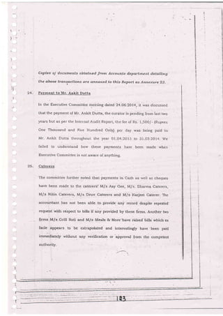 ,:
'.
I
24.
-t
.4
,I
Ccp te e' oJ' d-e cume ni s abtq.ine C fro rtr Acc au tzts i-eFia-i ;ne nt det aili*g
the above trangocfions cre annesced to this Report as Annexure 23.
Payment to Mr. Ankit Dutta
In the Executive committee me-e ring dated 24-o6.2014, it was discussecl
that the payment of Mr- Ankit Dutta, the curator is pending from last two
years but as per the Internal Audit Report, the fee of Rs, i,500/- (Rupees
One Thciusand and Five Hundred Only) per day was being paid to
Mr- Ankit Dutta throughout the year 0l-04.2013 to 31-03.2014. M/e
failed to understand how Lhese payments halre been made when
Execu live Commi lte€ is not aware of anything.
Caterers
The committie furLber noted that payments in Cash as .,veil as cheques
hav'e been md.de to the caterers' Mls Aay Gee, M/s. Sharma Caterers,
M/.s Nitin Caterers, M/s Dirrv Caterers and M/s Harjeet Caterer- The
accountant has not been able to fliovide any record despite repeated
request wi.th respect to bills if any provided by'these fi1ms. Another hvo
$rms M/s Grill Roti and M/s'Meals &-More-have rcised biils which ex
facie' appears. to be extra;iolated and interestingly have-been paid
immediately without any verificati.,on or hiproval from the. competent
25.
auihoriiy.
 