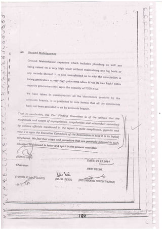 $--
id.'- , "
:t:: '.
ir-1.!i l
.::-. i i1
:l;
:;];:
:
ta:i
:._
i,
1:
t.-
-tn
.fltl:E/,.t).
' ,r.
' 7-1-'
f-,
rii
E)
:li I
ti
:II
I
rl
rl
fl
lll
il
ll
I
Zn" ,*rt_+-
Ground MainteAance expenses which inal,.r^^'hich includes plumbing as ryell arebeing raised on a very high scale withnrrr h^;^+^:
any record5 thereof- Ir is aiso
"".r1,*"-"t
-*nti:l-|"-t
1'''y
log book or
xplained as to why the AssociaLion ishirirg generators at very hjgh price even when it has its own ,,rr, ;,;capacrty generators ever) upto the capacily st T25O KVA.
we have ta,<en in consid.eration at the:documents provided by theaccoLlrts branch. It is pertine't to note herein that ar, the documents
. hat'e not been provided to us by accounts branch-
T'hai .in corrcli-rsiorr, ihe Fact Finding Committee is oJ the opinion rhrrt the 
b uarious. officia.s Dlentinna,r ,- ,rl_.--..==.-mentioned fn fhe report [:
qn.ttude and extent of impr op r[e ti e s, I rreg ul anties anl.'d misconduil comm
s quite complicated, oioa,rr; ll) i
now il is upto tLe Ex -------<ecutrue Commi1eb
-onnlttai^- ttr.".d"..:_We feeS rhrlt :!ps and procedure thret are
Iloued in letter.and. spirit in the presentcase aZso.
,-l
. r. r
- -!-
':;i
-i
l.
,,)
-"!
Chairman
DAIE:29_12_20i4
, rre*-*"o..e.e/
u.Li(sALrL sDT.tr)
iJ
:
I
 