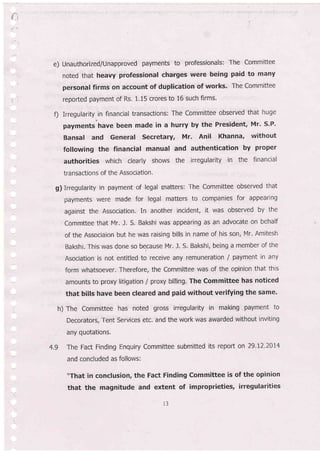 e) Unauthorized/Unapproved payments to professionals: The Committee
noted that heavy professional charges were being paid to many
personal firms on account of duplication of works' The Committee
reported payment of Rs. 1.15 crores to 16 such firms.
f) Irregularity.in financial transactions: The Committee observed that huge
payments have been made in a hurry by the President, Mr' S.P'
Bansal and Generat Secretary, MI. Anil Khanna, without
following the financial manual and authentication by proper
authorities which clearly shows the irregularity in the financial
transactions of the Association'
g) irregularity in payment of legal matters: The Committee observed that
payments were made for legal matters to companies for appearing
against the Association. In another incident, it was observed by the
Commttee that Mr. J. S. Bakshi was appearing as an advocate on behalf
of the Associaion but he was raising bills in name of his son, Mr. Amitesh
Bakshi. This was done so because Mr. l. S. Bakshi, being a member of the
Asociation is not entitled to receive any remuneration / payment in any
form whatsoever. Therefore, the Committee was of the opinion that this
amounts to proxy litigation I proxy billing. The Committee has noticed
that bills have been cleared and paid without verifying the same.
h) The Committee has noted gross irregularity in making payment to
Decorators, Tent Services etc. and the work was awarded without inviting
any quotations.
4.9 The Fact Finding Enquiry Committee submitted its report on 29.L2.20I4
and concluded as follows:
"That in conclusion, the Fact Finding Committee is of the opinion
that the magnitude and extent of improprieties, irregularities
3
 