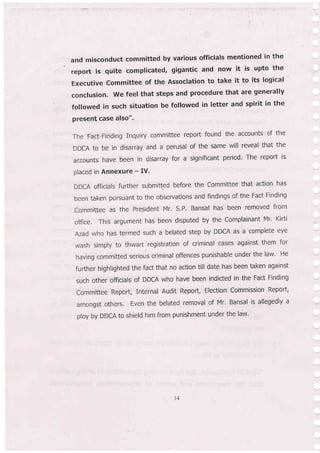 and misconduct committed by various officials mentioned in the
repoft is quite complicated, gigantic and now it is upto the
Executive Committee of the Association to take it to its logical
conclusion. we feel that steps and procedure that are generally
followed in such situation be followed in letter and spirit in the
present case also".
The Fact-Finding Inquiry committee report found the accounts of the
DDCA to be in disarray and a perusal of the same will reveal that the
accounts have been in disarray for a signiflcant period' The report is
placed in Annexure - IV'
DDCA officials further submitted before the Committee that action has
been taken pursuant to the observations and findings of the Fact Finding
Committee as the Presldent Mr. S.P' Bansal has been removed from
office. This argument has been disputed by the Complainant Mr' Kirti
Azad.who has termed such a belated step by DDCA as a complete eye
wash simply to thwart.registration of criminal cases against them for
having committed serious criminal offences punishable under the law' He
further highlighted the fact that no action till date has been taken against
such other officials of DDCA who have been indicted in the Fact Finding
Committee Report, Internal Audit Report, Election Commission Report,
amongst others. Even the belated removal of Mr. Bansal is allegedly a
ploy by DDCA to shield him from punishment under the law'
4
 