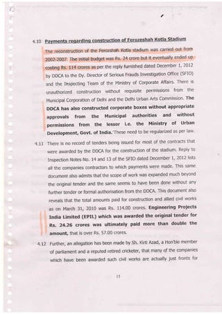 €.
e
4,10
The reconstruction of the Ferozshah Kotla stadium was carried out from
2002-7007, The initial budget was Rs. 24 crore but it eventually ended up
costing Rs. 114 crores as per the reply furnished dated December l' 2A17
by DDCA to the Dy. Director of serious Frauds Investigation office (sFIo)
and the Inspecting Team of the Ministry of Corporate Affairs' There ls
unauthorized construction without requisite permissions from the
Municipal Corporation of Delhi and the Delhi Urban Afts Commission' The
DDCA has also constructed corporate boxes without appropriate
approvals from the Municipal authorities and without
permissions from the lessor i.e. the Ministry of urban
Development, Govt. of India.'These need to be regularized as per law'
4.tI There is no record of tenders being issued for most of the contracts that
were awarded by the DDCA for the construction of the stadium' Reply to
Inspection Notes No. 14 and 13 of the SFIO dated December 1, 2012 lists
all the companies contractors to which payments were made' This same
document also admits thaf the scope of work was expanded much beyond
the original tender and the same seems to have been done without any
further tender or formal authorisation from the DDGA. This document also
reveals that the total amounts paid for construction and allied civil works
as on March 31, 2010 was Rs, 114.00 crores. Engineering Projects
India Limited (EPIL) which was awarded the original tender for
Rs. 24.26 crores was ultimately paid more than double the
amount, that is over Rs. 57.00 crores'
4.I2 Further, an allegation has been made by Sh. Kirti Azad, a Hon'ble member
of parliament and a reputed retired cricketer, that many of the companies
which have been awarded such civil works are actually just fronts for
l5
 