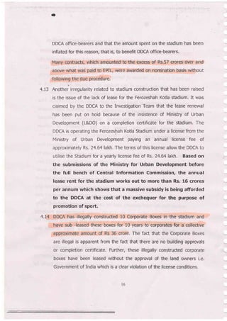 *
DDCA office-bearers and that the amount spent on the stadium has been
inflated for this reason, that is, to benefit DDCA office-bearers.
Many contracts, which amounted to the excess of Rs.57 crores over and
above what was paid to EPIL, were awarded on nomination basis without
following the due procedure
i
4.I3 Another irregularity related to stadium construction that has been raised
is the issue of the lack of lease for the Ferozeshah Kotla stadium. It was
claimed by the DDCA to the Investigation Team that the lease renewal
has been put on hold because of the insistence of Ministry of Urban
Development (L&DO) on a completion certificate for the stadium. The
DDCA is operating the Ferozeshah Kotla Stadium under a license from the
Ministry of Urban Development paying an annual license fee of
approximately Rs. 24.64lakh. The terms of this license allow the DDCA to
utilise the Stadium for a yearly license fee of Rs, 24.64 lakh. Based on
the submissions of the Ministry for Urban Development before
the full bench of Central Information Commission, the annual
lease rent for the stadium works out to more than Rs. 16 crores
per annum which shows that a massive subsidy is being afforded
to the DDCA at the cost of the exchequer for the purpose of
promotion of spoft.
4,L4 DDCA has illegally constructed 10 Corporate Boxes in the stadium and
have sub -leased these boxes for 10 years to corporates for a collective
approximate amount of Rs 36 crore. The fact that the Corporate Boxes
are illegal is apparent from the fact that there are no building approvals
or completion certlficate, Further, these illegally constructed corporate
boxes have been leased without the approval of the land owners i.e,
Government of India which is a clear violation of the license conditions,
l6
 