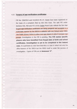 7:'
=..
4.15 Forgery of age-verification certificateq
FIR No. 53BI2OL4 and 31212015 PS LP, Estate have been registered on
the basis of a complaint filed by Shri Kirti Azad. The said FIR under
Sections 4ZO, 468 and 47L' of the Indian Penal Code reflects the fac[ that
for-ged:age-Ver:ification ceftificates aie being prepared and accepted in a
systematic manner by the DDCA in collusion with one School name Vidya
lain Ptrblic School, Rohini to atlow over-age players to play in younger age
;gfoups, Investigation in the FIR is pending' The FIR names specific
players who have benefited from forged date of birth and school
ceftificates. fnvestigation is yet to be completed in the instant
case. It is pertinent to note here that this is a case in which not only the
office-bearers of the DDCA but the DDCA ltself is under the purview of
investigation. Copies of FIRs are at Annexure'V".
t7
 