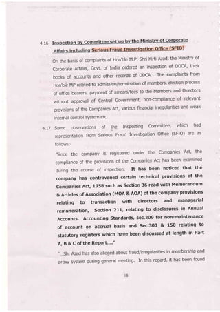4.t6
On the basis of complaints of Hon'ble M'P' Shri Kirti Azad' the Ministry of
corporate Affairs, Govt. of India ordered an inspection of DDCA' their
books of accounts and other records of DDGA. The complaints from
Hon'blb MP related to admission/termination of members, election process
of office bearers, payment of arrears/fbes to the Members and Directors
without approval of central Government, non-compliance of relevant
provisionsoftheCompaniesAct,variousfinancialirregularitiesandweak
internal control sYstem etc'
4.I7 Some observations of Ih. Inspecting Committee, .which
had
representation from Serious Fraud investigation office (sFIO) are as
follows;-
,since the company is registered under the companies Act, the
compliance of the provisions of the companies Act has been examined
during the course of inspection. It has been noticed that the
company has contravened ceftain technical provisions of the
companies Act, 1958 such as section 36 read with Memorandum
& Articles of Association (MoA & AOA) of the company provisions
relating to transaction with directors and managerial
remuneration, section 2L,., relating to disclosures in Annual
Accounts. Accounting standards, sec.209 for non-maintenance
of account on accrual basis and sec.303 & 150 relating to
statutory registers which have been discussed at length in Part
A, B & C of the RePort...."
',...sh. Azad has also alleged about fraud/irregularities in membership and
proxy system during general meeting. In this regard, it has been found
r8
 