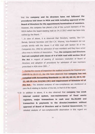 that the company and its directors have not followed the
procedures laid down in MoA and AoA including approval of the
Board of Directors for the appointment/termination of members'
However, the company has placed a list of the current members of the
DDCA before the board meeting held on 24.12'2012 which has been duly
ratified Qy the Board'.."
'....In view of above, it is observed that Directors, namely, Shri s'P'
Bansal, General Secretary and Shri C'K' Khanna, Vice-President did not
comply strictly with the clause 4 of AOA read with section 36 of the
Companies Act, 1956 for admission of new members and they have acted
ultra-vires to Articles of Association, Thus, the company and Directors
had not complied with clause of 4 of AOA read with section 36 of
the Act in respect of passing of necessary resolution of Board of
Directors and adoption of procedures for admission of new members
prescribed in AOA since 200L'.'"
,'-..During the course of inspection the audited accounts for financial year
2008-09 to 20-11-12, the Ios have observed that company has not
compiied with Accounting standards i.e. As-18, AS-19, AS-5' AS-
22, AS-29 r/w 21{3A) (3C) and requirement of schedule vI of
the Act. The detailed analyses of non-compliances are mentioned at
para No.B relating to section of .the Act, in Part-B of the repoft.
4.18 In addition to above, it is also observed that company has weak
internal control system, non-maintenance of fixed assets
registers, major transactions in cash over Rs.2Or000 and
transaction & payments to the director/members without
approval of Board of Directors and or Central Government, the
detailed analysis of non-compliance/IO observation in this regard are
o
 