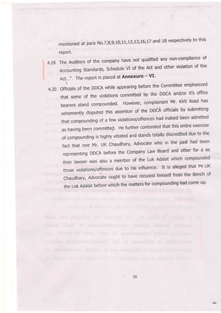 mentionedatparaNo.T;8,9,10,LL,!2,I3,L6,|TandlBrespectivelytothis
rePort'
4.tg The Auditors of the company have not qualified any non-compliance of
-Accountingstandards,ScheduleVloftheActandotherviolationofthe
Act..."' The report is placed at Annexure -'VI'
4.20 ofriciats of the DDCA while appearing before the committee emphasized
that some of the violations committed by the DDCA and/or it's office
bearersstandcompounded.However,complainantMr.KirtiAzadhas
vehemently disputed this assertion of the DDCA officials by submitting
thatcompoundingofafewviolations/offenceshadindeedbeenadmitted
as having been committed' He further contended that this entire exerclse
of.compoundingishigh|yvitiatedandstandstotallydiscreditedduetothe
factthatoneMr.UKChaudhary,Advocatewhointhepasthadbeen
representingDDCAbeforetheCompanyLawBoardandotherfora.as
thelr |awyer WaS, also a member of the Lok Ada|at which compounded
those violations/offences due to his influence' It is alleged that Mr'uK
chaudhary, Advoclte ought to have recused himself.froT a:" Bench of
theLokAda|atbeforewhichthemattersforcompoundinghadcomeup.
') (
 