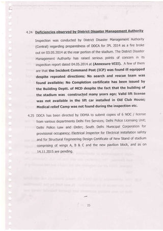4.24
Inspection was conducted by District Disaster Management Authority
(central) regarding preparedness of DDCA for IPL 2014 as a fire broke
out on 03.05.2014 at the rear portion of the stadium, The District Disaster
Management Authority has raised serious points of concern in its
inspection report dated 04.05.2014 at (Annexure-vlll). A few of them
are that the Incident Command Post (ICP) was found ill equipped
. despite repeated directions; No search and rescue team was
found available; No Completion certificate has been issued by
the Building Deptt. of McD despite the fact that the building of
the stadium was constructed many years ago; Valid lift license
was not available in the lift car installed in Old Club House;
Medical relief Camp was not found during the inspection etc'
4.25 DDCA has been directed by DDMA to submit copies of 6 NOC / license
from various departments Delhi Fire Services; Delhi Police Licensing Unit;
Delhi police Law and Order.; South Delhi Municipal Corporation for
provisional occupancy; Electrical inspector for Electrical installation safety
and for Structural Engineering Design Ceftificate of New Stand of stadium
comprising of wings A, B & C and the new pavilion block, and as on
14.LL70t5 are Pending.
23
 