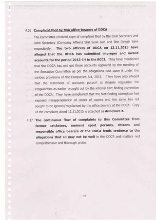4.36 Compfaint filed bv two qffice-bearers of DDCA
The Committee received copy of complaint filed by the Club Secretary and
Joint Secretary (Company Affairs) Shri Sunil lain and Shri Dinesh Saini
respectively, The two officers of DDCA on 13'11.2015 have
alleged that the DDCA has submitted improper and invalid
accountb for the period 2Ot3-I4 to the BCCI. They have mentioned
that the DDCA has not got these accounts approved by'the meeting of
the Executive Committee as per the obligations cast upon it under the
various provisions of the Companies Act, 2013. They have also alleged
that the statement of accounts purport to illegally regularise the
irregularities as earlier brought out by the internal fact finding committee
of the DDCA. They have compiained that the fact finding committee had
exposed misappropriation of crores of rupees and the same has not
sought to be ignored/regularised by the office bearers of the DDCA' Copy
of the complaint, dated 13.11.2015 is attached as Annexure X.
4.37 The continuous flow of complaints to this committee from
former cricketers, eminent sport persons' citizens and
responsible office bearers of the DDCA lends credence to the
allegations that all may not be well in the DDCA and matters ned
comprehensive and thorough piobe.
21
 