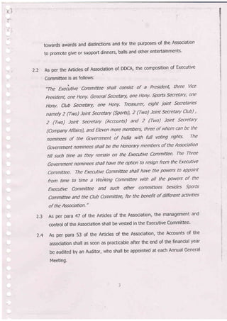 2.2
towards awards and distinctions and for the purposes of the Association
to promote give or support dinners, balls and other entertainments'
As per the Articles of Association of DDGA, the composition of Executive
Committee is as follows:
,,The Exeiutive committee shall consist of a President, three vice
president, onte Hony. General secretary, one Hony. sports secretary, one
Hony. club secretary, one Hony. Treasurer, eight joint secretaries
namely 2 (Two) Joint secretary (sports), 2 (Two) loint secretary Club) ,
2 (Two) loint secretary (Accounts) and 2 (Two) loint secretary
(Company Affairs), and Eleven mo.re members, three of whom can be the
nominees of the Government of India with futl voting rights' The
Government nominees shall be the Honorary members of the Association
tilt such time as they remain on the Executive Committee' The Three
Government nominees shall have the option to resign from the Executive
,committee, The Executive committee shall have the powers to appoint
from time to time a Woi"king Committee with all the powers of the
Execu:tive Committee and such other committees besides Sports
Committee and the club committee, for the benefit of different activities
of the Association."
As per para 47 of the Articles of the Association, the management and
control of the Association shall be vested in the Executive Committee'
7.4 As per para 53 of the Articles of the Association, the Accounts of the
association shall as soon as practicable after the end of the financial year
be audited by an Auditor, who shall be appointed at each Annual General
Meeting.
2.3
 