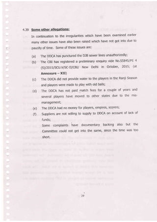 -4.39gu|aritieswhichhavebeenexaminedearlier
r?ny other issues have also been raised which have not got into due to
=-: paucity of time. Some of these issues are:
(a) The DDCA has punctured the DJB sewer lines unauthorizedly;
_.t
(b) The cBI has registered a preliminary enquiry vide No.55B45lPE 4
-
(S)/2015/SCU.V/SC-fi|CBII New De|hi in october, 2015; (at
Annexure - XII)
(c) The DDCA did not provide water to the players in the Ranji season
' and players were made to play with old balls;
(d) The DDCA has not paid match fees for a couple of years and
several players have moved to other states due to the mis-
management;
(e) The DDCA had no money for players, empires/ scorers;
(0 suppliers are not willing to supply to DDCA on account of lack of
funds;
Some complaints have documentary backing also but the
--, Committee could not get into the same, since the time was too
short.
,i
 