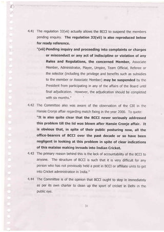 4.4t The regulation 32(vii) actually allows the BCCI to suspend the members
pending enquiry. The regulation 32(vii) is also reproduced below
for ready reference.
"(vii) Pending inquiry and proceeding into complaints or charges
or misconduct or any act of indiscipline or violation of any
Rules and Regulations, the concerned Member, Associate
Member, Administrator, Player, Umpire, Team Official, Referee or
.the selector (including the privilege and benefits such as subsidies
to the member or Associate Member) may be suspended by the
President from participating in any of the affairs of the Board until
final adjudication. However, the adjudication should be completed
with six months,"
4.42 The Committee also was aware of the observation of the CBI in the
Hansie cronje affair regarding match fixing in the year 2000. To quote:
'llt is also quite clear that the BCCI never seriously addressed
this problem till the lid was blown after Hansie Cronje affair. It
is obvious that, in spite of their public posturing now, all the
office-bea'rers of BCcr over the past decade or so have been
negligent in looking at this problem in spite of clear indications
of this malaise making inroads into Indian Cricket.
4.43 The primary reason behind this is the lack of accountability of the BCCI to
anyone. The structure of BCCI is such that it is very difficult for any
person who has not previously held a post in BCCI or affiliate units to get
into Cricket administration in india."
4.44 The Committee is of the opinion that BCCI ought to step in immediately
as per its own charter to clean up the sport of cricket in Delhi in the,
public eye.
f
 