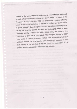 involved in the Eame, the duties authorized o!. required to be performed
bysuchofficebearerscirtneDDCAarepub|icduties'Intermsofthe
prevention of coriuption Act, 1988 aly person who holds an office oy
vir:tueofwhichheisauthorizedorrequiredtoperformanypub|icdutyis
a..pub|icservant,,.Eventhoughsuchdutiesarenotmandatorybyvirtue
ofany|awitcannotbesaidthattheyaredischargingdutiesaSsome
voluntaryactivity'Thesearepub|icdutiessince,thepub|icorthe
communityatrargehasaninterestinit.Themonopolyenjoyedby.DDCA
overcricketinDe|hiiscomplete.Ithasbeenagainwide|yhe|dthat
cricketinlndiaisthem-ostpopulargameandpeople,includinginDe|hi
lookforwardtotheactivitieslftheDDCAandtheperformanceof.the
players with utmost passion' enthusiasm and interest'
JJ
 