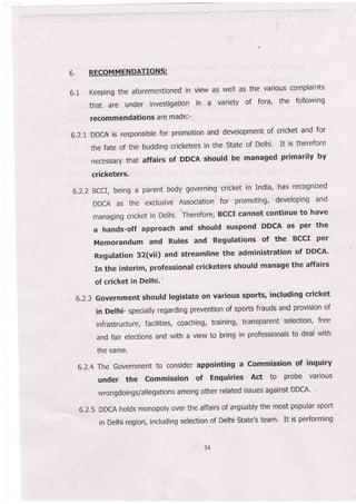 6. RECOMMENDATTQLIIS:
6.r Keeping the aforementioned in view as well as the various complaints
that are under investigation in a variety of fora, the following
recommendations are made:-
6.2,1 DDCA is responsible for promotion and development of cricket and for
the fate of the budding cricketers in the state of Delhi' It is therefore
necessary that affairs of DDCA should be manaEed primarily by
cricketers'
6.2.2 BCCI, being a parent body governing cricket in India, has recognized
DDCA as the exclusive Association for promoting, developing and
managing cricket in Delhi, Therefore, BccI cannot continue to have
ahands-offapproachandshou|dsuspendDDCAasperthe
Memorandum and Rules and Regulations of the BCCI per
Regulation 32(vii) and streamline the administration of DDCA'
In the interim, professional cricketers should manage the affairs
of cricket in Delhi.'
6.2,3 Gov€rnment should legislate on various sports, including cricket
in Delhi- specially regarding prevention of sports frauds and provision of
infrastructure, facilities, coaching, training, transparent selection, free
and fair elections and with a view to bring in professionals to deal with
the same'
6.2.4 The Government to consider appointing a commission of inquiry
under the commission of Enquiries Act to probe various
wrongdoings/allegations among other related issues against DDCA'
6.2.5 DDCA holds monopoly over the affairs of arguably the most popular sport
in Delhi region, including selection of Delhi State',s team. It is performing
34
 