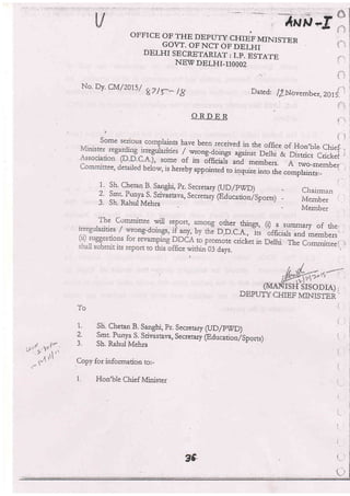 OFFICE OF THE DEPU'IY CHIEF MINISTEN
GOVT. OF NCT OF DELHI
DELHI SECRETARIAT: I.P.. ESTA,I.E
NEv DELHI-XIOOOz
'.,:.:.
*T,-t
',,-,1,rr-, tt -
*uP
No. Dy. CN,t/201.s/
gZ /f_ lg Dated: l/_Nooe^ber, ZOi5i
i--
i-':
Chairman
Member
IVIember
ORDER
iits have been received in the office of Hon,bre.chief, ,
/ w.rong-1olrgs against Derhi & Distric;t#.i r
of its officials and members. A no"_*embe:r.,
hereby appointed to inquire into the **pru*i.,]^""'',
1.. Sh. Chetan B. Sa4ghi, pr. Secretary (IJD/PWD)
? !11Punya S. Srivastava, Secreiary iEducatiorrlsportr)
3. Sh. Rahul Mehra
other tJrings, (r) a sumrnary of the, ,
D.D.C.A,, its officials and members.
omote cticket in Delhi. The Commineei.-:
,
3 days, :
DEPUTY CHIEF rllNiSTER'
To
I. Sh. Chetan
!. langhi,
pr. Secretary (UD/PWD)
2 !m1 Punya S. Srivastava, Secretary @,ducationfSpqrrs)
3. Sh. Rahul kleh:a
Copy for information to:-
t, Hon'ble Chief ivlinister
 