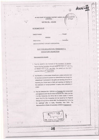 IN THE COURT OF HON'BLE DISTRICT JUDGE'
(CENTRAL)
sulT No. cs - oF 2015
lN THE MAn EB-OF:'
VINOD TIHARA Plaintiff
VERSUS
DDCA & Ors ..'-.:, Oeieni'ant
(DELlil. & DlsTF.tcT CRICT.ET AssoclATlci'l)
iriiANi D/iTOtiY I N JLlNCTlOltl-
lilost r espectf ulh/ showelh:
ir
assumed ofiice on 4'h. August 2014,
2. The Plaintiff is a cricket playet himself and a cricket enihusiast and
lor has been pu:srJed his passion for cricketlill tnis day through his
"philanthropid involventent in lhe gafne and devoting all his life for
improring the Cricket sport in Delhi and exposing and lighting {or
the eradicaticn ol "corrupt practicds" in sports, more particularly in
cricket,
3. That ihe Delendant No.1 IDDCA) is a ComPany*duly ir"corpolated
and regislered under Sec 25 of the Companies Act, '1956 (;iovr Sec
- 2 oi the C6mpa.nies Act 2013) with no share capital' A license
unuer Sec 25 of Bie Companies Act.was issued by tlre Regional
breclor.to ti,eE'iCA on 28.06.1985' The Dglandant No'1 is ltz'ring
' ' its registef.d' ojlce at Kotla Ferozshah, New Delhi' The
Memoranilum & I'dicle3 of A;sbciation of'DDCA is Annexu3-A'
'J
#
i:a
#
arl
:'
;gg,:
 