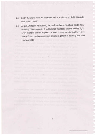 2.s DDCA functions from its registered office at Ferozshah Kotla Grounds'
New Delhi 110002.
As per Articles of Association, the total number of members can be 4600
including 300 corporate / institutional members without voting right'
Every member present in person at AGM entitled to vote shall have one
vote and upon poll every member present in person or by proxy shall also
have one vote'
2.6
 