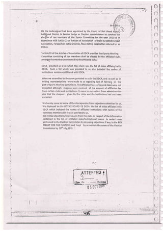 g
z
*
t'4
I
d-
i
I
We the ijndersigned had been appointed by the Court of Shri Vinod
Addhpnal District & Session Judge as Election commissioner to conduct''tf:e
elealirn of ten members of the Sports Committee,for the year 2015-16 in
accoidance with Article 23 of Articles o{ Association of Delhi & District Cricket
Association, Feroieshah Kotla Grounds, ittew Delhi ( hereinafter referied to as
DDCA).
"Article 23 of the Articles of Association of DDCA provides that Sports Working
Committee consisting of ten members shall be elected by/che aifiliated clubs
amongs,S the members nominated by the affiliated clubs.
DDCA. provided us a list which they claim was the list of clubs affiliate.i viith
DDCA. Such a list which was provided to us also included the narhes.of
instiiutions nominees affiliated r,vith DDCA.'
7
(- ".:
tj
When we assembled in the room provided to us in tfie DDCA, oral as well as in
writing representations were: made to us regarding lack of fairnes5 on the
part of Sports Working Con'rmittee. The aifiliation fees of several clubsrwere noi
deposited although cheques u,rere received of the amount of affiliation fee
from certain clubs and institutions. lt came to our notice from administration
also that the cheques given by the clubs and the institutions had not been
e ncashed,
We hereby come to know of the discrepancies from objections submitied to us,
We displayed bn the NOTICE BOARD OF DDCA the list of clubs affiliated with
DDCA which included the names of affiliated institutions rvith names of the
nominees mentioned in the listprovided to us,
We invited objections/reservat,ons fiom the clubs in respect of the information
contained in the list of affiliated clubs/innitutional teams in sealed cover
addressed to the Election Cornmission by dropping objections, if any, in the BOX
MEANT FOR THE PURPOSE, and kept by us outside the room of the Elecrion
Commission by 20rh July,20r.5 '
" i' i'
tl
il
a'
/'1
{1,,'
rt
-t
;
r
',t
l
,. i:
 