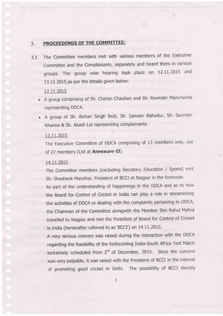 3,
3.1
PROCEEDINGS OF THE COMMIfiFE:
The Committee members met with various members of the Executive
Committee and the Complainants, separately and heard them in various
groups, The Eroup wise hearing took place on t2.II.2015 and
13.1-1.2015"as per the details given below:
12.1 1.2015
A group comprising of Sh, Chetan Chauhan and Sh. Ravinder Manchanda
representing DDCA.
A group of sh. Bishan singh Bedi, Sh. Sameer Bahadur, Sh, surinder
Khanna & Sh. Akash Lal representing complainants'
13.11.2015
The Executive Committee of DDCA comprising of 13 members only, out
of 27 members (List at Annexure-Il).
14.11;2015
The Committee members (excluding Secretary Education / Sports) met
Sh. Shashank Manohar, President of BCCI at Nagpur in the forenoon'
As part of the understanding of happenings in th'e DDCA and as to how
the Board for Control of Cricket in India can play a role in streamlining
the activities of DDCA or dealing with the complaints pertaining to DDCA,
the Chairman of the Committee alongwith the Member Shri Rahul Mehra
travelled to Nagpur and met the President of Board for Control of Cricket
in India (hereinafter referred to as'BCCI') on 14.11'2015'
A very serious concern was raised during the interaction with the DDCA
regarding the feasibility of the forthcoming India-South Africa Test Match
tentatively scheduled from 3'd of December, 2015. Since the concern
was very palpable, it was raised with the President of BCCI in the interest
of promoting good cricket in Delhi. The possibility of BCCI directly
 