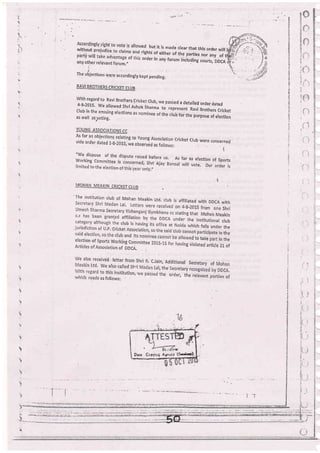 partV witl srrrrEl er tne partres nor any of tliifi., rrrr: ord€r in any forum including courts,
,DDCA
g:;.any other ref evant forum ,,, . rj.
!!i
,fi
The objecilons Were accordingly kept pending.
RAVI BROTHEI1S ChICKET CtUB
with regard to Ravi Brother5.cricket crub, we pasied a detailed brder dated4-8-2015' We atowed shri A;hok sharma - ,.upr.r.n, Ravi Brothers cricketClub in the ensuing electiohs as nominee of the club for the purpose of electionas well aspoting.
YOUNG ASSOCIATIONS CC
As far as objections relating to ycunE Association cricket crub were coricernedvide order dated 1_g-2015, we observed ., iolfo*r,
-"
i
"We dispore of the d d before us. As
Worklng Committee is
rimited to the erection .
"tLri
Ajay Ba nsal
far as election of Sports
will vote. Our order is
MOHAN MEAKIN CRICKET CLUB .
'
The institution crub of Mohan Meakin Ltd. ctub is affiriated with DDCA with
)nrl
akin
club
the
the
election of sports Working commitee the
Articles of Association oi oocn. 1 of
eived letter from in, Additional S
We also.called Sh i, the.secretary r
to this institution the order, the
. as follows:
;-, "-1;;j
1i : ..i1 -
lr.. i.;
.Fi
n:
ii.
!
!t
i
Drtr Cotyirrc Al:ircr (S*rlns):.
 