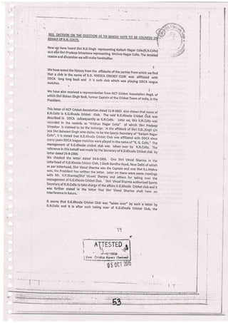 Now l2r have heard shri R.D'singh representing Kairash Nagar corts(i(.N.corts)
and ali;o'shri pradeep srivastava repiesenting Kiishna ltaBar corts, The detaired
reasaln and diicussion we will make hereinafter.
iWe have noted the history from the affidavits of the parties from which we findthat a club in the name of K.G" KHOST cRlcKET .Lu, *., ;i;.;;;";;i;DDCA long long back and it is such crub which-was praying DDCA reaguematches,
i
we have also received a represeniation from NCT cricket Association nJgd. oiwhich shri Bishen singh Bedi, former captain of the cricket Team of India, rs thePresident,_ . . . _.
This lettei oi rv.' ciilf,* Association nr,., ir,r-rors alro show, ,r.,"t n.r. orK'N'Colts'is K.G,Khosra cricket .ub. The said K.e.rhosra cricket crub wasdescribed in DDCA subsequently as K.N,Colts. Later on, ,lrir;;.;.n. ;.;
agar Colts" of which Shri pradeeo
ln the alfidavit of Shri R.D.,Singh s/o
the SporJs Secretary of,,Kailash NaBar
t Ctub was affiliated with DDCA since
played in the name of ,,K,
6. Colts,,, Themanagement of K.G-Khoila cricket crub was taken over by K,N.corts. Thereference in this beharf was made by the secretary of K.G.Khosra cricket crub byI etter dated Z4-9-tgg3.
we checked the retter dated 24-9-1993. one shri Vinod sharma in theletterhead of r(,G'Khosla cricket crrrb, 1 Desh Bandhu Road, New Delhi of whichas per letterheia, siri Vinod sharma was the captain and one shri r,L.rvtehra
w
ten the letter, Later on there were some rneetings
m ]]|t:t .tfttta and others for taking ou., tti"
se cr e r a ry o r K. N. co rtr t c,, -:':ilil' ;i ; r.'*lJl i :: ;l'Jtr :;:[i ffi 'jffiwas firrther stated in the retter that shri vinod sharma sha, have nointerference in future,
BEHllrjgE x.N._co!E
lt seems that K,G.Khosla Cricket Club
K.N,Colts and it is after such taking
was "taken ove/, by such a letter by
over of K,G.Khosla Cricket Club, the
Jc'l
ESTED g,
 