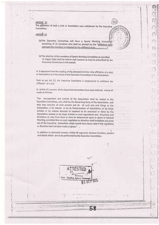 t' e
f
?
ABTICTE 22 .
The.affiliation of such a club or Association may withdrawn by the
Committee,
Amc"ft'23
(a)fhe Executive Committee will form a Sports Woiking C
consisting of 10 members who shall be elected by the "aff!&led__cluf,s
b) bers of Sports Working Commlttee as specified
held in such manher as may be prescribed by the
this behalf.
It isapparentfromther.adingortn"utor.r"ioou,r,., thataffiliationof aclub
or Association is in the hands of the Executive committee of the Association,
Even as per Act 22, the Executive committee is empowered to withdraw the
afiiliation of a club
ln Article 47, powers of the Executive comm'ittee have been defined. Article 47
reads as follor,vs:
The management and control of the Association shalt be vested in the
Executive committee, vrho shall be the Governing Body of the Association and
who may exerciie all su all e
Asiociation, is by statute ndu e
Articles or by stat-ute di to e
Association statute or by ch r d
directions as may lrorn time to time be determined upon,or given in General
Meeting, provided that no such regulation or direction shall invalidate any prior
aa of the Executive Corhmittee lvhkh would have been valid if the ,.gulrtion
or direction had not been made or given.,' ,
t
ln addition to aforesaid powers, Article 48 expresdly declares function, powers
and duties which are to be per-formed by the Executive Committee,
:" I
1
(
n/
Fr'' X,xrrlin.*
Cepinl .Ate',:r (Sricas).
t_:
 