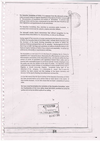 |  The Erecutive committee of DDCA, it is apparent from the aforesaid artic[es,
enjoy monopolistatus as regards regurations ofthe sports of cricket in terms o{
its Memorandum of Assoclation and Artlcles
"f ^I*.[,f"".;;ffi;',t!'".n:'+l cricket and has been empowered to ray down the raws therefrom bjll
theirregu|ationsandappointmentsofsr"bcommittees.
The E*ecutive comriittee, thus, exercises an enormous public functioris. tt
exercises total controt over the players, umpires and other officials.
The aloresaid articles clearly demonstrate that without recognition by the
Executive Body of thi DDCA or its General Body, no club can be affi liated.
Having regard to';the enormity of power exercised by the Executive committe€
of DDCA, the Executive Body of the DDCA which includes sports Secretary and
the convenor of the sports working committee are bound to foliow the
doctrineoffairnessandgoodfaithinall its activities. Havingrggardtothefact
that it has to fulfill !he hope and aspirations of rnillions of persons living iii the
National capital Territory of Delhi, it has a duty to act reasonably, lt cannot act
arbitrary by whimsically or capriciously or with bias.
The Association or club even iJ ii is in the form of a company, has to frame its
iegulations and is bound by them, Necessarily the office bearers in terms of the
Memorandum and Articles of the llssociation must not only act within the four
corners of article of association and regulations'framed there under and to
exercise their reasonable powers'in an'honest and fair manner, keeping in view
the public and also the welfare Df the sport. of cricket. lt is thereiore wholly
undesirable that a body incharge of controlling of cricket should involve itself ir.
litigation or should encourige litigation completely losing sight of the
objectives of the company, lt is unfortunate to record that a room for
suspicion has been created and that dealings of the Sports Secretary and
Conuei'.oi of the Sports Working Committee have not been fair.
It is for this reason that the sports section of the Executive commiitee of DDCA
has been accused before us by various ilubs as noted above in the maiter of
their double standard. lt is for this reason that we heard complaints of various
clubs.
wE have noted hereinbefore the resolution of the Executive committee under
tire Presldentship of Shri Arun Jaitley dated 30-5-2012; provided to us by the
parties and not by the DOCA inspite of our asking, t I
.t
Ili
.!
I
't
,l
:l
i, j.
:.1
,i
ii
::
.t
.i
t
)^
i

h
r1
J
;' TEST@
)
 