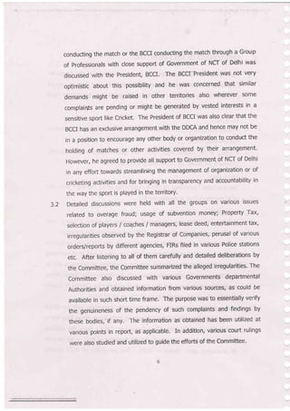conducting the match or the BCCI conducting'the match through a Group
of Professionals with close support of Government of NCT of Delhi was
discussed with the President, BCCI. The BccrPresident was not very
optimistic about this possibility and he was concerned that similar
demands might be raised in other territories also wherever some
complaints are pending or might be generated by vested interests in a
sensitive sport like Cricket. The President of BCCI was also clear that the
BCCI has an exclusive arrangement with the DDCA and hence may not be
in a position to encourage any other body or organization to cqnduct the
holding of matches or other activities covered by their arrangement'
However, he agreed to provide all support to Government of NCT of Delhi
in any effort towards streamlining the management of organization or of
cricketing activities and for bringing in transparency and accountability in
the way the sport is played in the territory'
3.2 Detailed discussions were hetd with all the groups on various issues
related to overage fraud; usage of subvention money; Pr$perty Tax,
selection of players / coa.ches / managers, lease deed, entertainment tax,
irregularities observed by the Registrar of Companies, perusal of various
orders/reports by different agencies, FIRs filed in various Pollce stations
etc, After listening to all of them carefully and detailed deliberations by
the Committee, the Committee summarized the alleged irregularities. The
Cornmittee also discussed with various Governments departmental
Authorities and obtained information from various sources, as could be
available in such short time frame. The purpose was to essentially verify
the genuineness of the pendency of such complaints and findings by
these bodies,'if any. The information as obtained has been utilized at
various points in report, as applicable. In addition, various court rulings
were also studied and utilized to guide the efforts of the Committee.
 