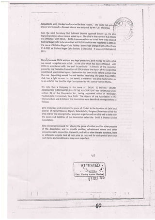 Accountants who checked and ieacted in their report . we could not get
ansurer and instead a discreet silence was adopted by Mr. C.K Bhardwaj
Even tbe Joint secretary shri subhash sharma appread before us, He also
feigneti rgnorance about record asked by us- The club in the name-of K.G.Khosla
was affiliated with DDCA., DDCA is answerable to us to tell how they allowed
Krishna Nagar colts to be described as K.N,colts which was registeied in 2006 in
the name of Krishna Nagar colts society (name was changed with effect from
L1'8-2011 as Krishna Nagar Colts society ( K.N.colts) lt was not K.N.colts till
201I.
i
Merely because DDCA without any legal procedure, paid money to such a club
ure cannot recognize such a club as the club which has been affiliated with
DDCA in accordance with law and in particular in breach of.the resolution
passed by the Executive committee of DDCA where the report oi the conlmittee
constituted was insisted upon, Explanation has been rnade before us that since
they are depositing annual fee and besides receiving the grant from DDCA,
club has a right to vote, In this behalf, a reference was also made before us
to an order-of the Hon'ble High court passed by Mr. Justice Valmiki Mehta.
v/e note that a company in ihe name of DELHI & DrsrRrcr cRrcKET
AsSoclATloN (IIEREINAFTER CALLED THE ASSoctATloN" was consrituted under
section 25 of .the companies Act, liaving registered office at willingdon
Pavilion,Kotla Ferozeshah, New Delhi The objects of the Association in the
Memorandum and Articles of the .{ssociation were described amongst others as
follolvsl
a)To encourage and promote the game of cricket in the province of Delhi and
Disirict of Karnal Meerut, Aligarh, Bulandshahr, Gurgaon (hereafter called the
area and for the arnongst other purposes organize and run ctub ani to take over
the assets and liabilities of tlre Association called the Delhi & District cricket
Association.
b)To lay out any ground for playing the game of cricket and for other purpose
of the Association and to provide pavilion, refreshment rooms and other
conveniences in conneclion theiewith, and with a view thereto purchase, lease
or othenarise acquire land at such price or rent and for such period and upon
such terms and conditions as may seem expedient,
i nTTESTED .
t=*,'i.'
Drte Copvint A*encY (Srriox)
/)
un 0ct
 