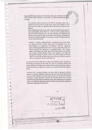 t,
!r

B
-;ici
'' :
t:
3
:lt
L
i.)
(
we alio ndG'thi'observations'of the Hon'ble High Court of Delhi in FAO
z0i1 and 4B2 of 2011 decided on 204-2012, in which the Hon'ble Cou
as under:
'The rationale which was given by the DDCAin requiring a club to be a
registered club also that in certain clubs, there were disputes of such
seats and if lhe clubs are registered, DDCA will not force them for such
disputes
Mere registration in thelr name will not stop any dispute with regard to
the representation of the club in as much as even in reBistered clubs,
,. there are always disputes as to who will represent the registered club
.
also by whom or per the rules and therefore such attempt, to iustify that
the stand of DDCA is iustified in my opinion, merely in arguments {vhich
has no legs to stand upon,
' Thelefore whether a registered club or unregistered club sureiy DDcA
-- -'-can always say that in cases where there are disputes as to the
representation of a registered or unregistered club, the cQncerned
person should approach the Civil Court and get appropriate order lvho
should represent such registered or unregistered clubs. Shri Sanjeev
Aggarwal ultimately vide order dated 28-11-2013 illowed the plaintiff
club namely K.N.Colts {Krishna Nagar Colts Society} to be. registered
through Shri Pradeep Srivastav'a to vote in the DDCA league for the year
2013-14 in all the age categories givingthem the same number of matches
' which are being given go other affiliated club."
It is apparent from the order that no right to get elected or vote vras given to
Shri Pradeep Srivastava by that ord€r. The order dt. 29"6-70t3 whereby the
matter relating to K.N.Colts came up before Shri Aiay Gcel, Addl' Distt' Judge on
29-6:2013 has been brought tci our notice, it v'ras noted by the Hon'ble judge as
belowl
'Previously Shri Pradeep S,ivastava was given right to iepresent K.N.Colts'
However in anolher application under order 39 rule 1 & 2 CPC was dismissed by
the court of Ms Shitpi Jain vide order dated 7-6-2012 ahd therefore Shri Pradeep
Srivastava is hereby allowed to represent the club and cast the vote. lt may be
noted that Shri AiaY Goel.has passed the-order while functioning as a Vacation
Judge, Ms, Shilpi Jain vide order dated 27'8-2013 had'held that the application
for junction had become infructuous-"
l'
B
]J
I
';
N
s
::
:+
,!
n
{
't
'i
?.
:q
1
s
i
1/1
----------;1-;-.'.;.f --lll
il "t,tiI ?015
 